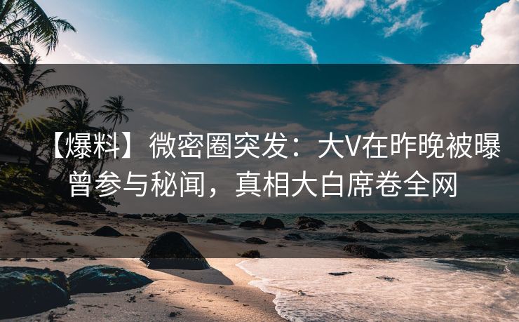 【爆料】微密圈突发：大V在昨晚被曝曾参与秘闻，真相大白席卷全网