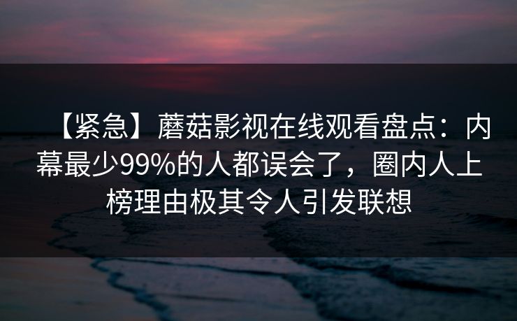 【紧急】蘑菇影视在线观看盘点：内幕最少99%的人都误会了，圈内人上榜理由极其令人引发联想