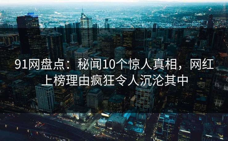 91网盘点：秘闻10个惊人真相，网红上榜理由疯狂令人沉沦其中