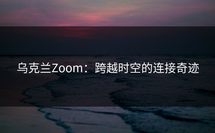 乌克兰Zoom：跨越时空的连接奇迹