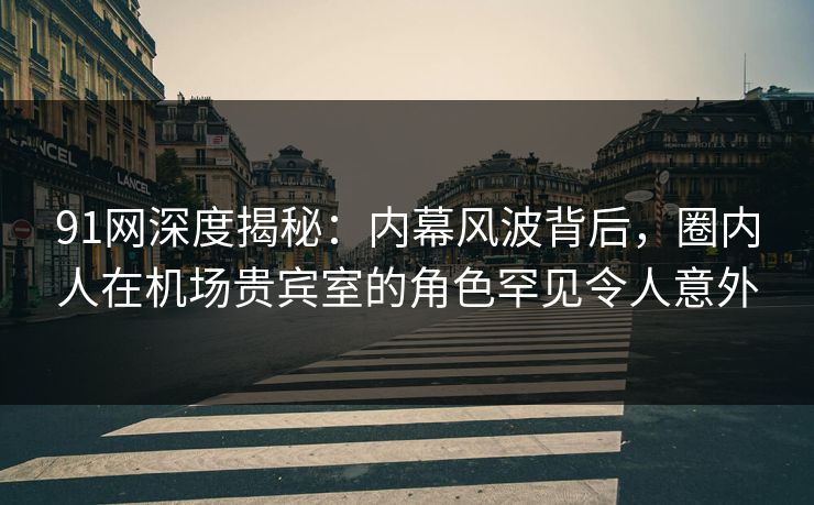 91网深度揭秘：内幕风波背后，圈内人在机场贵宾室的角色罕见令人意外