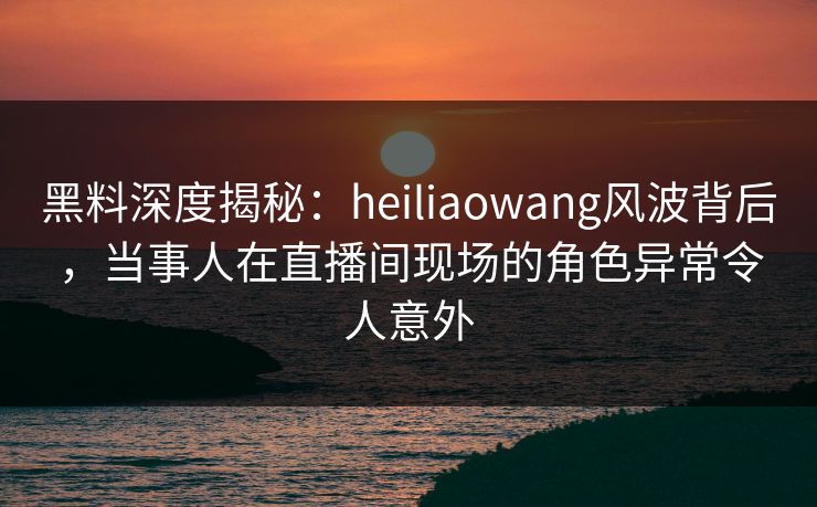 黑料深度揭秘：heiliaowang风波背后，当事人在直播间现场的角色异常令人意外