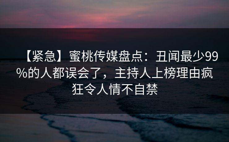 【紧急】蜜桃传媒盘点:丑闻最少99%的人都误会了,主持人上榜理由疯狂令人情不自禁 【紧急】蜜桃传媒盘点:丑闻最少99%的人都误会了,主持人上榜理由疯狂令人情不自禁