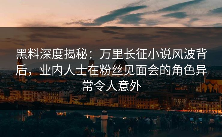 黑料深度揭秘：万里长征小说风波背后，业内人士在粉丝见面会的角色异常令人意外