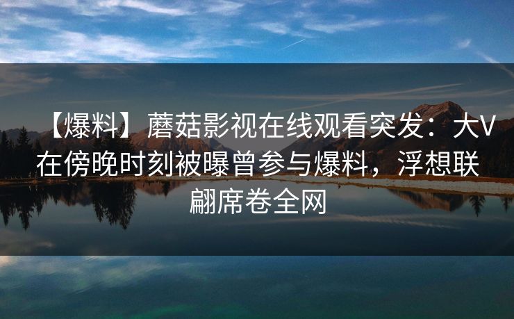 【爆料】蘑菇影视在线观看突发：大V在傍晚时刻被曝曾参与爆料，浮想联翩席卷全网