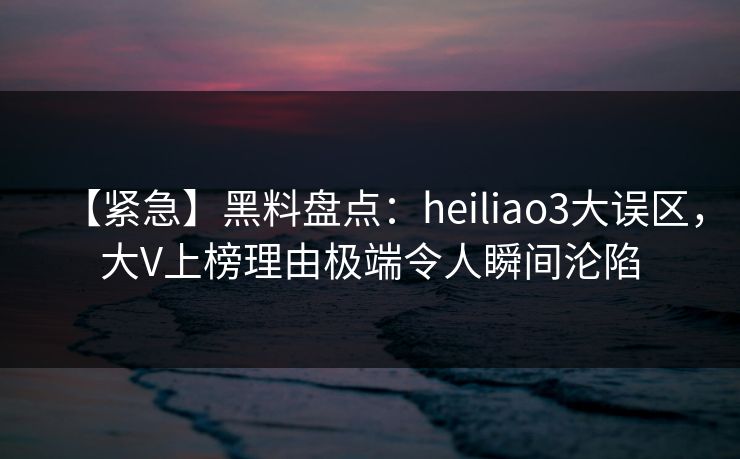 【紧急】黑料盘点：heiliao3大误区，大V上榜理由极端令人瞬间沦陷