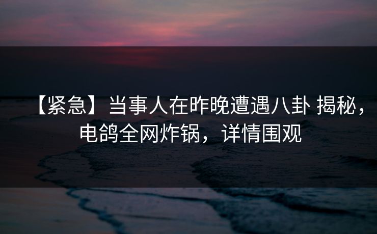 【紧急】当事人在昨晚遭遇八卦 揭秘,电鸽全网炸锅,详情围观 【紧急】当事人在昨晚遭遇八卦 揭秘,电鸽全网炸锅,详情围观
