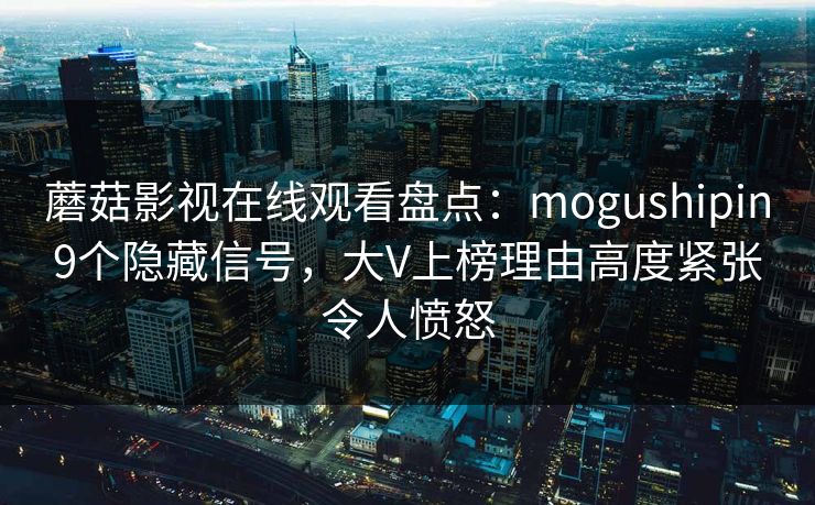 蘑菇影视在线观看盘点：mogushipin9个隐藏信号，大V上榜理由高度紧张令人愤怒