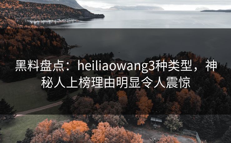 黑料盘点：heiliaowang3种类型，神秘人上榜理由明显令人震惊