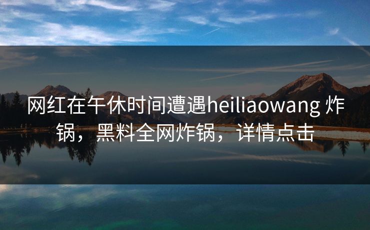网红在午休时间遭遇heiliaowang 炸锅，黑料全网炸锅，详情点击