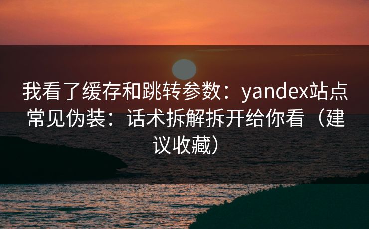 我看了缓存和跳转参数：yandex站点常见伪装：话术拆解拆开给你看（建议收藏）