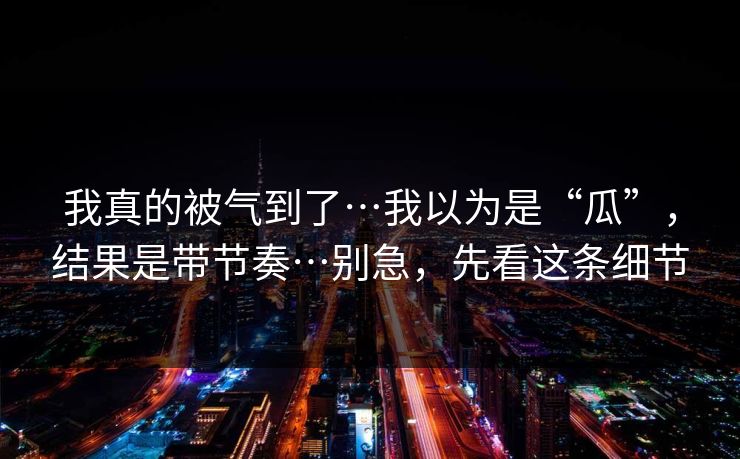 我真的被气到了…我以为是“瓜”，结果是带节奏…别急，先看这条细节
