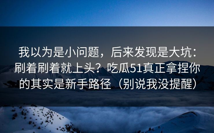 我以为是小问题，后来发现是大坑：刷着刷着就上头？吃瓜51真正拿捏你的其实是新手路径（别说我没提醒）