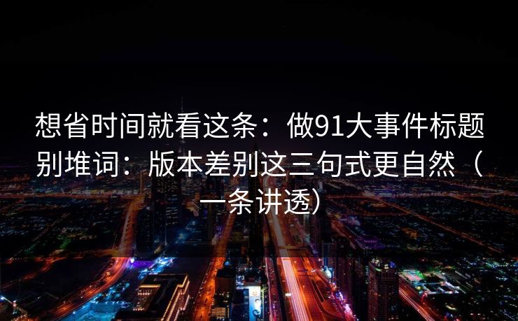 想省时间就看这条：做91大事件标题别堆词：版本差别这三句式更自然（一条讲透）