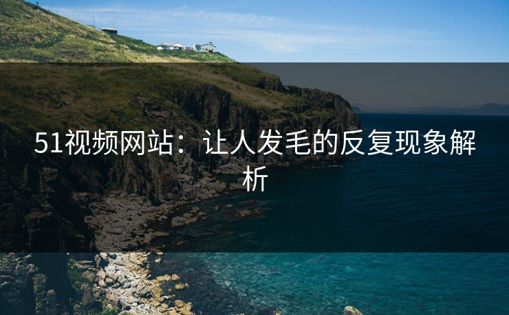 51视频网站：让人发毛的反复现象解析