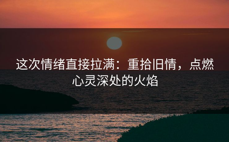 这次情绪直接拉满：重拾旧情，点燃心灵深处的火焰