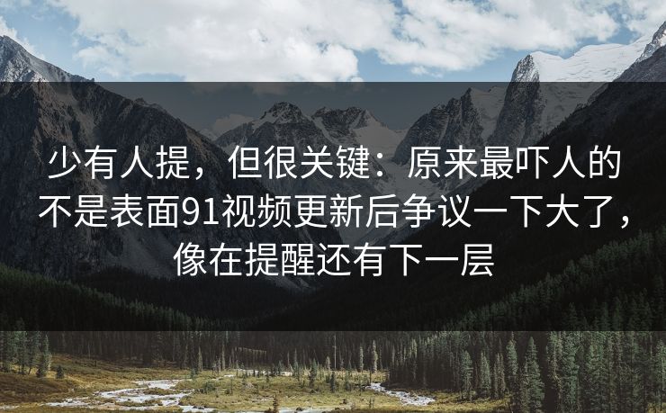 少有人提，但很关键：原来最吓人的不是表面91视频更新后争议一下大了，像在提醒还有下一层